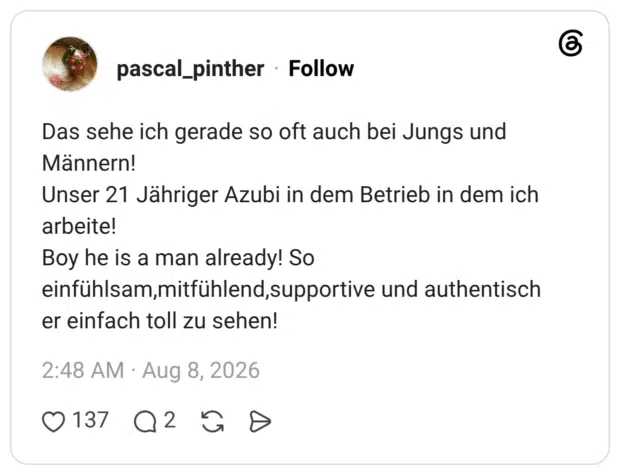 Das sehe ich gerade so oft auch bei Jungs und Männern! Unser 21 Jähriger Azubi in dem Betrieb in dem ich arbeite! Boy he is a man already! So einfühlsam,mitfühlend,supportive und authentisch er einfach toll zu sehen!