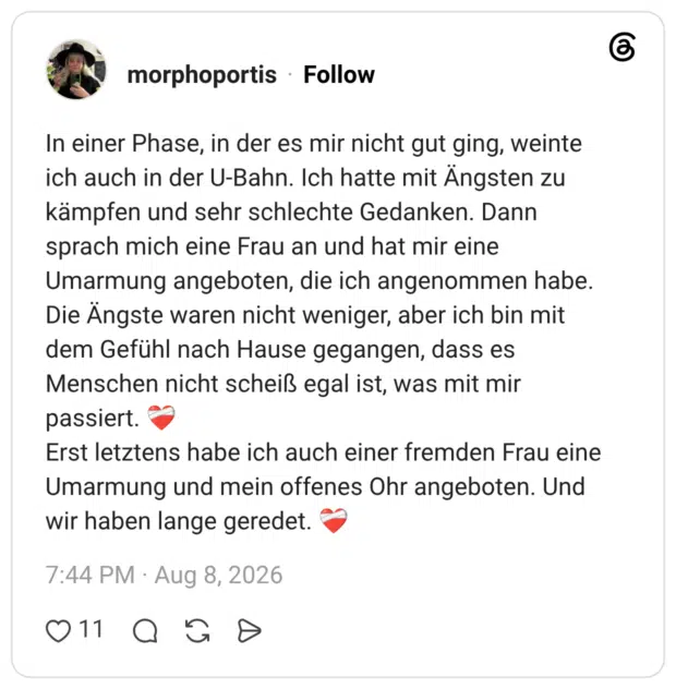 In einer Phase, in der es mir nicht gut ging, weinte ich auch in der U-Bahn. Ich hatte mit Ängsten zu kämpfen und sehr schlechte Gedanken. Dann sprach mich eine Frau an und hat mir eine Umarmung angeboten, die ich angenommen habe. Die Ängste waren nicht weniger, aber ich bin mit dem Gefühl nach Hause gegangen, dass es Menschen nicht scheiß egal ist, was mit mir passiert. ❤️🩹 Erst letztens habe ich auch einer fremden Frau eine Umarmung und mein offenes Ohr angeboten. Und wir haben lange geredet. ❤️🩹