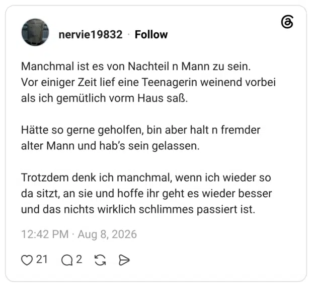 Manchmal ist es von Nachteil n Mann zu sein. Vor einiger Zeit lief eine Teenagerin weinend vorbei als ich gemütlich vorm Haus saß. Hätte so gerne geholfen, bin aber halt n fremder alter Mann und hab’s sein gelassen. Trotzdem denk ich manchmal, wenn ich wieder so da sitzt, an sie und hoffe ihr geht es wieder besser und das nichts wirklich schlimmes passiert ist.