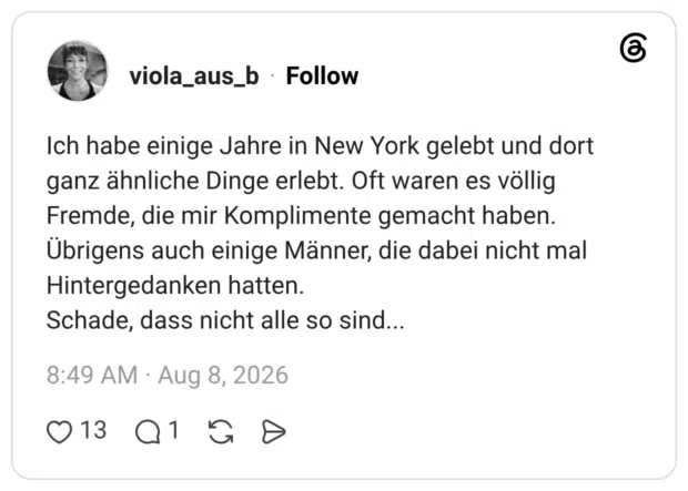 Ich habe einige Jahre in New York gelebt und dort ganz ähnliche Dinge erlebt. Oft waren es völlig Fremde, die mir Komplimente gemacht haben. Übrigens auch einige Männer, die dabei nicht mal Hintergedanken hatten. Schade, dass nicht alle so sind