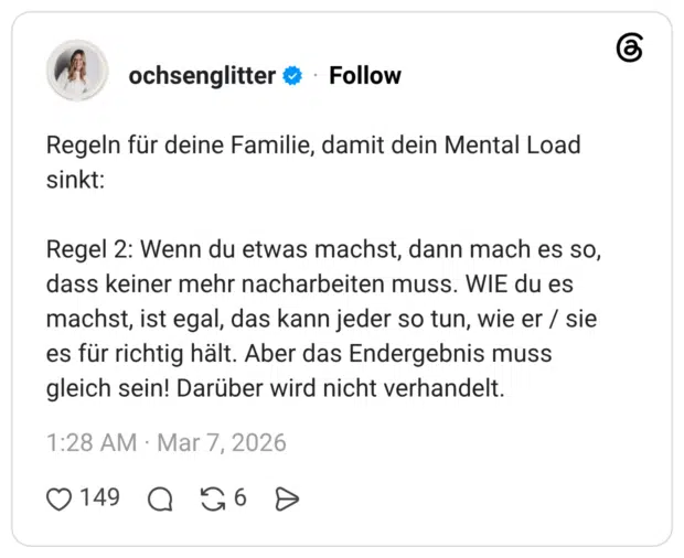 Regeln für deine Familie, damit dein Mental Load sinkt: Regel 2: Wenn du etwas machst, dann mach es so, dass keiner mehr nacharbeiten muss. WIE du es machst, ist egal, das kann jeder so tun, wie er / sie es für richtig hält. Aber das Endergebnis muss gleich sein! Darüber wird nicht verhandelt.