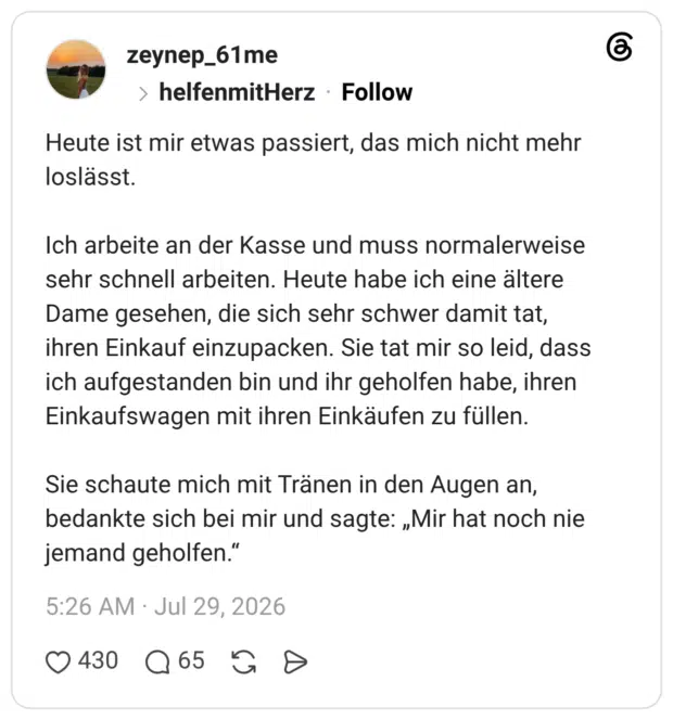 Heute ist mir etwas passiert, das mich nicht mehr loslässt. Ich arbeite an der Kasse und muss normalerweise sehr schnell arbeiten. Heute habe ich eine ältere Dame gesehen, die sich sehr schwer damit tat, ihren Einkauf einzupacken. Sie tat mir so leid, dass ich aufgestanden bin und ihr geholfen habe, ihren Einkaufswagen mit ihren Einkäufen zu füllen. Sie schaute mich mit Tränen in den Augen an, bedankte sich bei mir und sagte: „Mir hat noch nie jemand geholfen.“