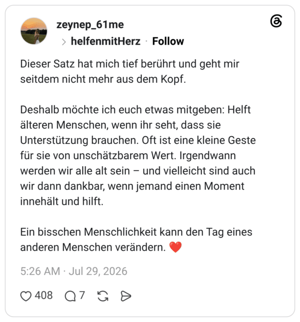 Dieser Satz hat mich tief berührt und geht mir seitdem nicht mehr aus dem Kopf. Deshalb möchte ich euch etwas mitgeben: Helft älteren Menschen, wenn ihr seht, dass sie Unterstützung brauchen. Oft ist eine kleine Geste für sie von unschätzbarem Wert. Irgendwann werden wir alle alt sein – und vielleicht sind auch wir dann dankbar, wenn jemand einen Moment innehält und hilft. Ein bisschen Menschlichkeit kann den Tag eines anderen Menschen verändern. ❤️