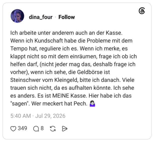 ch arbeite unter anderem auch an der Kasse. Wenn ich Kundschaft habe die Probleme mit dem Tempo hat, reguliere ich es. Wenn ich merke, es klappt nicht so mit dem einräumen, frage ich ob ich helfen darf, (nicht jeder mag das, deshalb frage ich vorher), wenn ich sehe, die Geldbörse ist Steinschwer vom Kleingeld, bitte ich danach. Viele trauen sich nicht, da es aufhalten könnte. Ich sehe es anders. Es ist MEINE Kasse. Hier habe ich das "sagen". Wer meckert hat Pech. 🤷🏻♀️