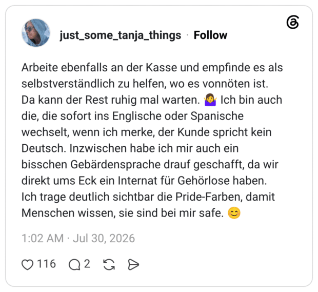 Arbeite ebenfalls an der Kasse und empfinde es als selbstverständlich zu helfen, wo es vonnöten ist. Da kann der Rest ruhig mal warten. 🤷♀️ Ich bin auch die, die sofort ins Englische oder Spanische wechselt, wenn ich merke, der Kunde spricht kein Deutsch. Inzwischen habe ich mir auch ein bisschen Gebärdensprache drauf geschafft, da wir direkt ums Eck ein Internat für Gehörlose haben. Ich trage deutlich sichtbar die Pride-Farben, damit Menschen wissen, sie sind bei mir safe. 😊