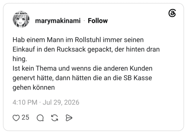Hab einem Mann im Rollstuhl immer seinen Einkauf in den Rucksack gepackt, der hinten dran hing. Ist kein Thema und wenns die anderen Kunden genervt hätte, dann hätten die an die SB Kasse gehen können