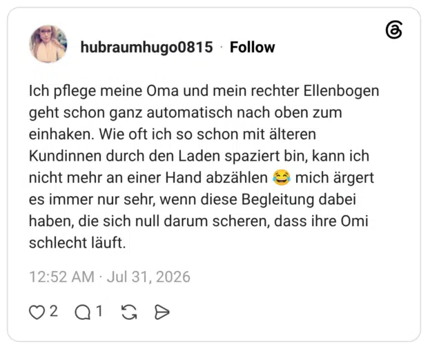 Ich pflege meine Oma und mein rechter Ellenbogen geht schon ganz automatisch nach oben zum einhaken. Wie oft ich so schon mit älteren Kundinnen durch den Laden spaziert bin, kann ich nicht mehr an einer Hand abzählen 😂 mich ärgert es immer nur sehr, wenn diese Begleitung dabei haben, die sich null darum scheren, dass ihre Omi schlecht läuft.