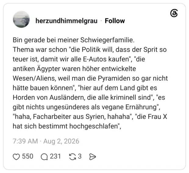 Bin gerade bei meiner Schwiegerfamilie. Thema war schon "die Politik will, dass der Sprit so teuer ist, damit wir alle E-Autos kaufen", "die antiken Ägypter waren höher entwickelte Wesen/Aliens, weil man die Pyramiden so gar nicht hätte bauen können", "hier auf dem Land gibt es Horden von Ausländern, die alle kriminell sind", "es gibt nichts ungesünderes als vegane Ernährung", "haha, Facharbeiter aus Syrien, hahaha", "die Frau X hat sich bestimmt hochgeschlafen"