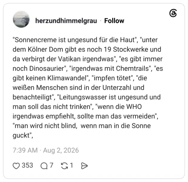 "Sonnencreme ist ungesund für die Haut", "unter dem Kölner Dom gibt es noch 19 Stockwerke und da verbirgt der Vatikan irgendwas", "es gibt immer noch Dinosaurier", "irgendwas mit Chemtrails", "es gibt keinen Klimawandel", "impfen tötet", "die weißen Menschen sind in der Unterzahl und benachteiligt", "Leitungswasser ist ungesund und man soll das nicht trinken", "wenn die WHO irgendwas empfiehlt, sollte man das vermeiden", "man wird nicht blind, wenn man in die Sonne guckt",