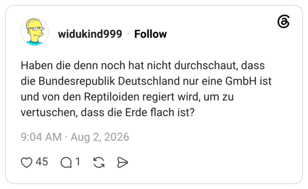 Haben die denn noch hat nicht durchschaut, dass die Bundesrepublik Deutschland nur eine GmbH ist und von den Reptiloiden regiert wird, um zu vertuschen, dass die Erde flach ist?