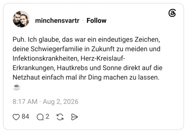 Puh. Ich glaube, das war ein eindeutiges Zeichen, deine Schwiegerfamilie in Zukunft zu meiden und Infektionskrankheiten, Herz-Kreislauf-Erkrankungen, Hautkrebs und Sonne direkt auf die Netzhaut einfach mal ihr Ding machen zu lassen.