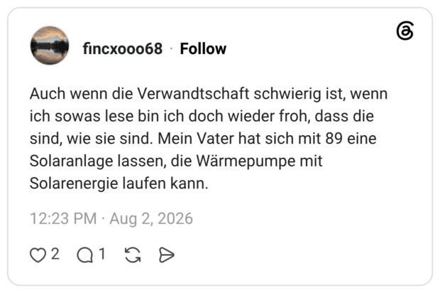Auch wenn die Verwandtschaft schwierig ist, wenn ich sowas lese bin ich doch wieder froh, dass die sind, wie sie sind. Mein Vater hat sich mit 89 eine Solaranlage lassen, die Wärmepumpe mit Solarenergie laufen kann.