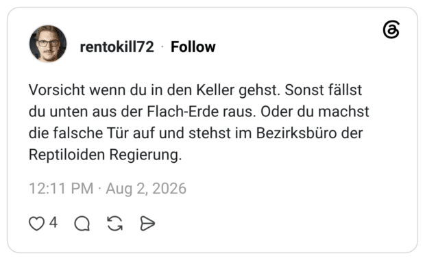 Vorsicht wenn du in den Keller gehst. Sonst fällst du unten aus der Flach-Erde raus. Oder du machst die falsche Tür auf und stehst im Bezirksbüro der Reptiloiden Regierung.