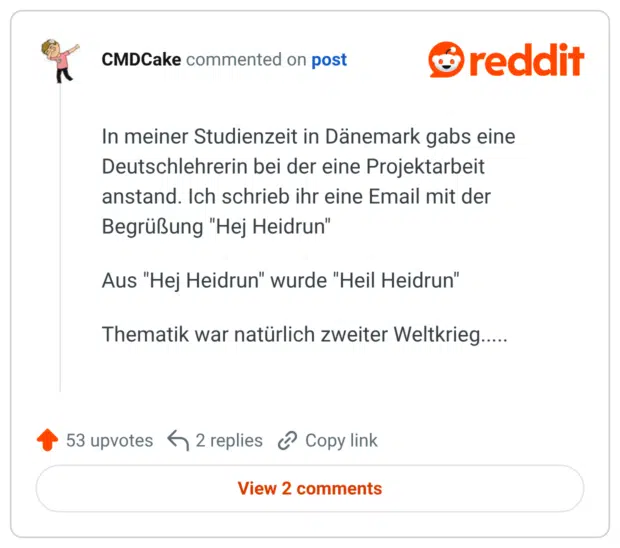 In meiner Studienzeit in Dänemark gabs eine Deutschlehrerin bei der eine Projektarbeit anstand. Ich schrieb ihr eine Email mit der Begrüßung "Hej Heidrun" Aus "Hej Heidrun" wurde "Heil Heidrun" Thematik war natürlich zweiter Weltkrieg.....