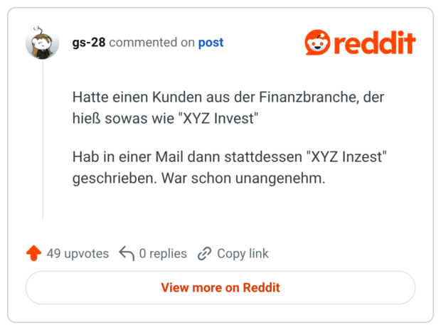Hatte einen Kunden aus der Finanzbranche, der hieß sowas wie "XYZ Invest" Hab in einer Mail dann stattdessen "XYZ Inzest" geschrieben. War schon unangenehm.