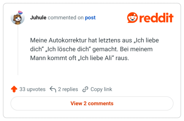 Meine Autokorrektur hat letztens aus „Ich liebe dich“ „Ich lösche dich“ gemacht. Bei meinem Mann kommt oft „Ich liebe Ali“ raus.
