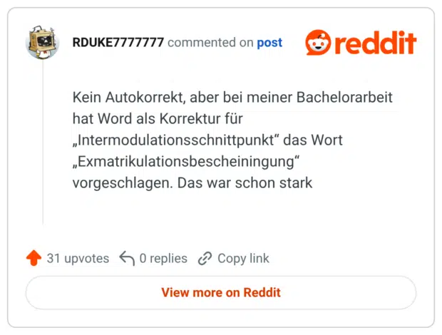 Kein Autokorrekt, aber bei meiner Bachelorarbeit hat Word als Korrektur für „Intermodulationsschnittpunkt“ das Wort „Exmatrikulationsbescheiningung“ vorgeschlagen. Das war schon stark