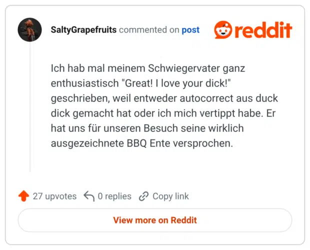 Ich hab mal meinem Schwiegervater ganz enthusiastisch "Great! I love your dick!" geschrieben, weil entweder autocorrect aus duck dick gemacht hat oder ich mich vertippt habe. Er hat uns für unseren Besuch seine wirklich ausgezeichnete BBQ Ente versprochen.