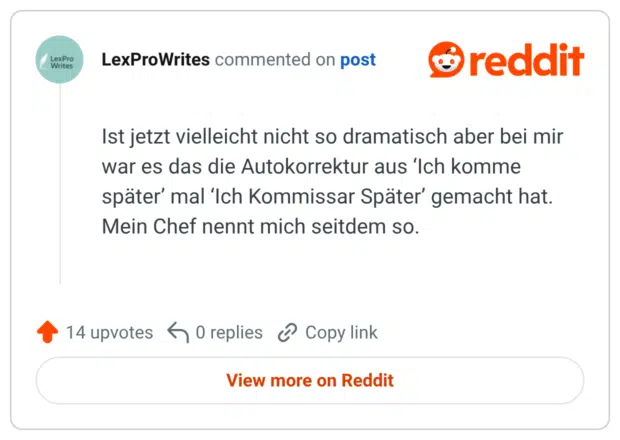 Ist jetzt vielleicht nicht so dramatisch aber bei mir war es das die Autokorrektur aus ‘Ich komme später’ mal ‘Ich Kommissar Später’ gemacht hat. Mein Chef nennt mich seitdem so.