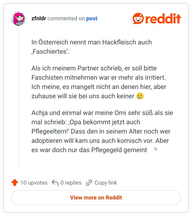 In Österreich nennt man Hackfleisch auch ‚Faschiertes‘. Als ich meinem Partner schrieb, er soll bitte Faschisten mitnehmen war er mehr als irritiert. Ich meine, es mangelt nicht an denen hier, aber zuhause will sie bei uns auch keiner 🥲 Achja und einmal war meine Omi sehr süß als sie mal schrieb: ‚Opa bekommt jetzt auch Pflegeeltern!‘ Dass den in seinem Alter noch wer adoptieren will kam uns auch komisch vor. Aber es war doch nur das Pflegegeld gemeint