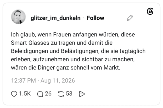 Ich glaub, wenn Frauen anfangen würden, diese Smart Glasses zu tragen und damit die Beleidigungen und Belästigungen, die sie tagtäglich erleben, aufzunehmen und sichtbar zu machen, wären die Dinger ganz schnell vom Markt.