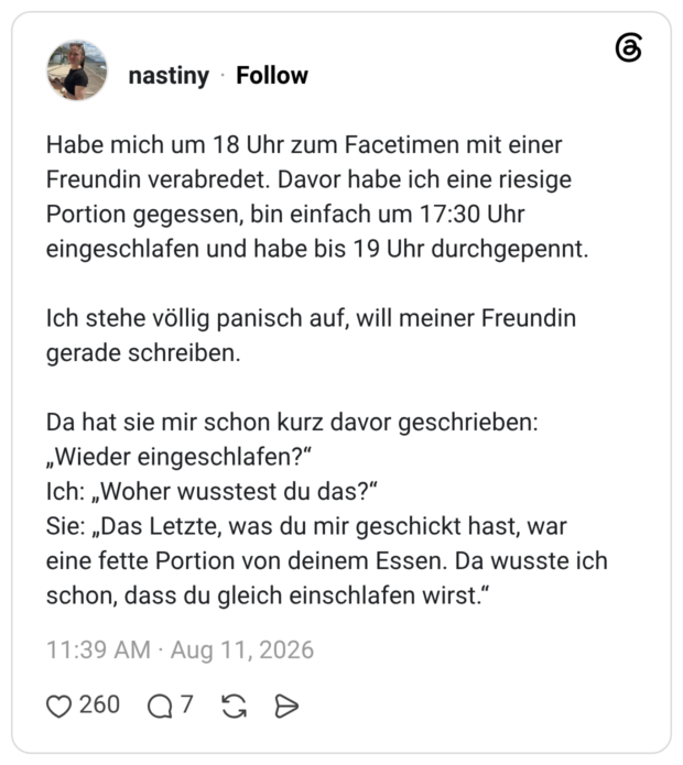 Habe mich um 18 Uhr zum Facetimen mit einer Freundin verabredet. Davor habe ich eine riesige Portion gegessen, bin einfach um 17:30 Uhr eingeschlafen und habe bis 19 Uhr durchgepennt. Ich stehe völlig panisch auf, will meiner Freundin gerade schreiben. Da hat sie mir schon kurz davor geschrieben: „Wieder eingeschlafen?" Ich: „Woher wusstest du das?" Sie: „Das Letzte, was du mir geschickt hast, war eine fette Portion von deinem Essen. Da wusste ich schon, dass du gleich einschlafen wirst