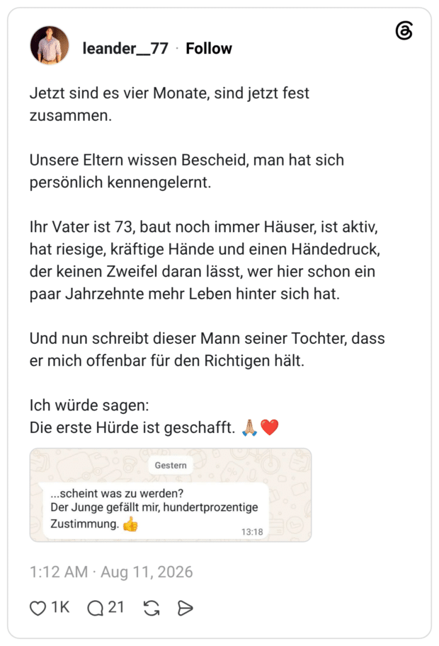 Jetzt sind es vier Monate, sind jetzt fest zusammen. Unsere Eltern wissen Bescheid, man hat sich persönlich kennengelernt. Ihr Vater ist 73, baut noch immer Häuser, ist aktiv, hat riesige, kräftige Hände und einen Händedruck, der keinen Zweifel daran lässt, wer hier schon ein paar Jahrzehnte mehr Leben hinter sich hat. Und nun schreibt dieser Mann seiner Tochter, dass er mich offenbar für den Richtigen hält. Ich würde sagen: Die erste Hürde ist geschafft. 🙏🏼❤️