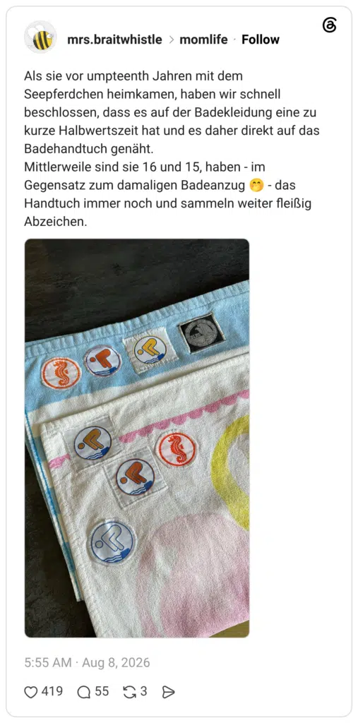 Als sie vor umpteenth Jahren mit dem Seepferdchen heimkamen, haben wir schnell beschlossen, dass es auf der Badekleidung eine zu kurze Halbwertszeit hat und es daher direkt auf das Badehandtuch genäht. Mittlerweile sind sie 16 und 15, haben - im Gegensatz zum damaligen Badeanzug 🤭 - das Handtuch immer noch und sammeln weiter fleißig Abzeichen.