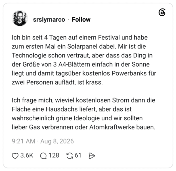 Ich bin seit 4 Tagen auf einem Festival und habe zum ersten Mal ein Solarpanel dabei. Mir ist die Technologie schon vertraut, aber dass das Ding in der Größe von 3 A4-Blättern einfach in der Sonne liegt und damit tagsüber kostenlos Powerbanks für zwei Personen auflädt, ist krass. Ich frage mich, wieviel kostenlosen Strom dann die Fläche eine Hausdachs liefert, aber das ist wahrscheinlich grüne Ideologie und wir sollten lieber Gas verbrennen oder Atomkraftwerke bauen.