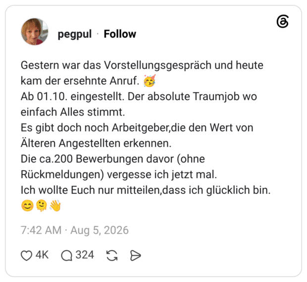 Gestern war das Vorstellungsgespräch und heute kam der ersehnte Anruf. 🥳 Ab 01.10. eingestellt. Der absolute Traumjob wo einfach Alles stimmt. Es gibt doch noch Arbeitgeber,die den Wert von Älteren Angestellten erkennen. Die ca.200 Bewerbungen davor (ohne Rückmeldungen) vergesse ich jetzt mal. Ich wollte Euch nur mitteilen,dass ich glücklich bin. 😊🫠👋