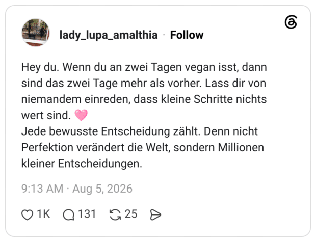 Hey du. Wenn du an zwei Tagen vegan isst, dann sind das zwei Tage mehr als vorher. Lass dir von niemandem einreden, dass kleine Schritte nichts wert sind. 🩷 Jede bewusste Entscheidung zählt. Denn nicht Perfektion verändert die Welt, sondern Millionen kleiner Entscheidungen.