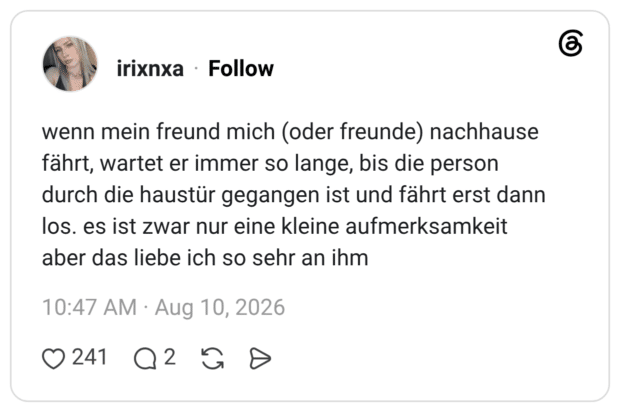 wenn mein freund mich (oder freunde) nachhause fährt, wartet er immer so lange, bis die person durch die haustür gegangen ist und fährt erst dann los. es ist zwar nur eine kleine aufmerksamkeit aber das liebe ich so sehr an ihm