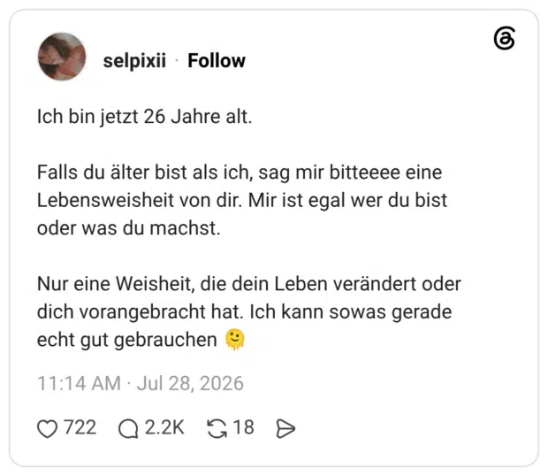 Ich bin jetzt 26 Jahre alt. Falls du älter bist als ich, sag mir bitteeee eine Lebensweisheit von dir. Mir ist egal wer du bist oder was du machst. Nur eine Weisheit, die dein Leben verändert oder dich vorangebracht hat. Ich kann sowas gerade echt gut gebrauchen 🫠