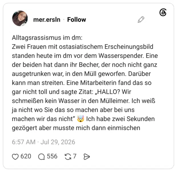 Alltagsrassismus im dm: Zwei Frauen mit ostasiatischem Erscheinungsbild standen heute im dm vor dem Wasserspender. Eine der beiden hat dann ihr Becher, der noch nicht ganz ausgetrunken war, in den Müll geworfen. Darüber kann man streiten. Eine Mitarbeiterin fand das so gar nicht toll und sagte Zitat: „HALLO? Wir schmeißen kein Wasser in den Mülleimer. Ich weiß ja nicht wo Sie das so machen aber bei uns machen wir das nicht" o Ich habe zwei Sekunden gezögert aber musste mich dann einmischen