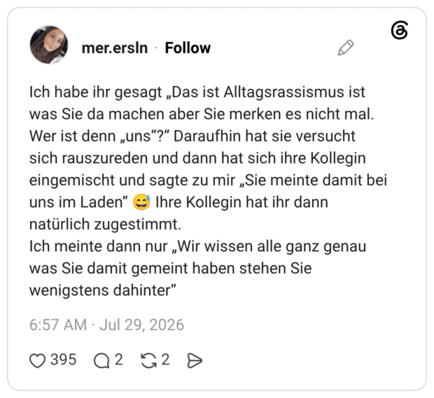 Ich habe ihr gesagt „Das ist Alltagsrassismus ist was Sie da machen aber Sie merken es nicht mal. Wer ist denn „uns"?" Daraufhin hat sie versucht sich rauszureden und dann hat sich ihre Kollegin eingemischt und sagte zu mir „Sie meinte damit bei uns im Laden" © Ihre Kollegin hat ihr dann natürlich zugestimmt. Ich meinte dann nur „Wir wissen alle ganz genau was Sie damit gemeint haben stehen Sie wenigstens dahinter"