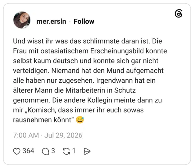 Und wisst ihr was das schlimmste daran ist. Die Frau mit ostasiatischem Erscheinungsbild konnte selbst kaum deutsch und konnte sich gar nicht verteidigen. Niemand hat den Mund aufgemacht alle haben nur zugesehen. Irgendwann hat ein älterer Mann die Mitarbeiterin in Schutz genommen. Die andere Kollegin meinte dann zu mir „Komisch, dass immer ihr euch sowas rausnehmen könnt"