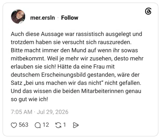 Auch diese Aussage war rassistisch ausgelegt und trotzdem haben sie versucht sich rauszureden. Bitte macht immer den Mund auf wenn ihr sowas mitbekommt. Weil je mehr wir zusehen, desto mehr erlauben sie sich! Hätte da eine Frau mit deutschem Erscheinungsbild gestanden, wäre der Satz „bei uns machen wir das nicht" nicht gefallen. Und das wissen die beiden Mitarbeiterinnen genau so gut wie ich!