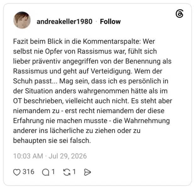 Fazit beim Blick in die Kommentarspalte: Wer selbst nie Opfer von Rassismus war, fühlt sich lieber präventiv angegriffen von der Benennung als Rassismus und geht auf Verteidigung. Wem der Schuh passt... Mag sein, dass ich es persönlich in der Situation anders wahrgenommen hätte als im OT beschrieben, vielleicht auch nicht. Es steht aber niemandem zu - erst recht niemandem der diese Erfahrung nie machen musste - die Wahrnehmung anderer ins lächerliche zu ziehen oder zu behaupten sie sei falsch.