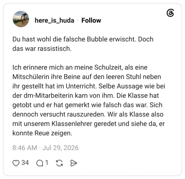 Du hast wohl die falsche Bubble erwischt. Doch das war rassistisch. Ich erinnere mich an meine Schulzeit, als eine Mitschülerin ihre Beine auf den leeren Stuhl neben ihr gestellt hat im Unterricht. Selbe Aussage wie bei der dm-Mitarbeiterin kam von ihm. Die Klasse hat getobt und er hat gemerkt wie falsch das war. Sich dennoch versucht rauszureden. Wir als Klasse also mit unserem Klassenlehrer geredet und siehe da, er konnte Reue zeigen.