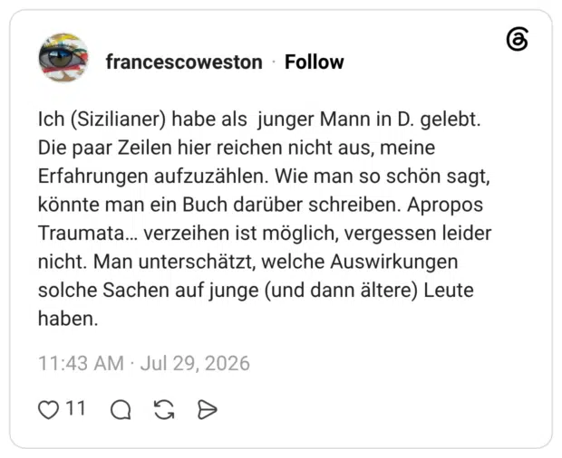 Ich (Sizilianer) habe als junger Mann in D. gelebt. Die paar Zeilen hier reichen nicht aus, meine Erfahrungen aufzuzählen. Wie man so schön sagt, könnte man ein Buch darüber schreiben. Apropos Traumata... verzeihen ist möglich, vergessen leider nicht. Man unterschätzt, welche Auswirkungen solche Sachen auf junge (und dann ältere) Leute haben.