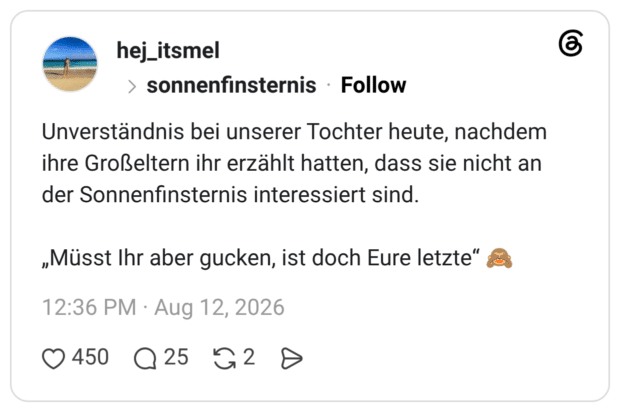 Unverständnis bei unserer Tochter heute, nachdem ihre Großeltern ihr erzählt hatten, dass sie nicht an der Sonnenfinsternis interessiert sind. „Müsst Ihr aber gucken, ist doch Eure letzte"