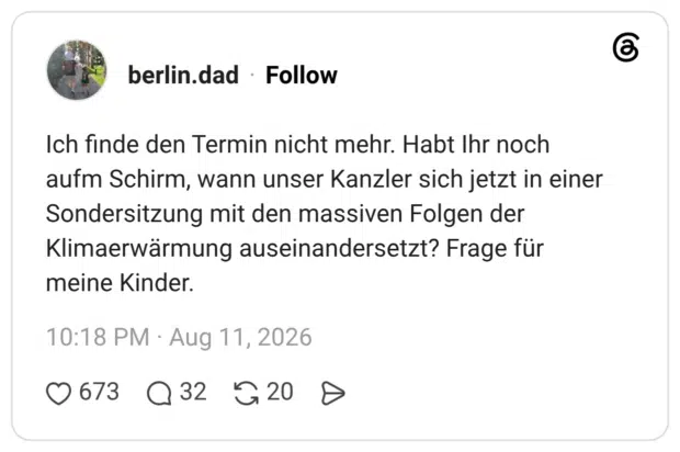 Ich finde den Termin nicht mehr. Habt Ihr noch aufm Schirm, wann unser Kanzler sich jetzt in einer Sondersitzung mit den massiven Folgen der Klimaerwärmung auseinandersetzt? Frage für meine Kinder.