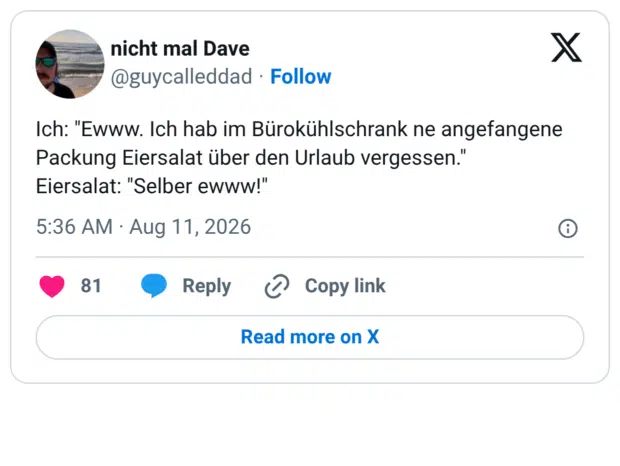 Ich: "Ewww. Ich hab im Bürokühlschrank ne angefangene Packung Eiersalat über den Urlaub vergessen." Eiersalat: "Selber ewww!"