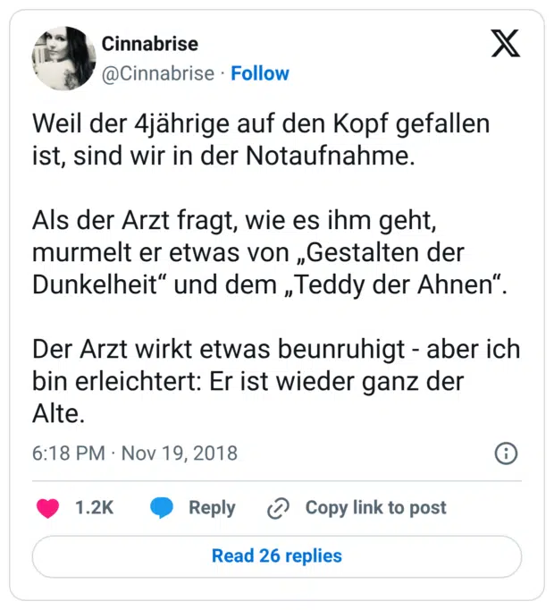Weil der 4jährige auf den Kopf gefallen ist, sind wir in der Notaufnahme. Als der Arzt fragt, wie es ihm geht, murmelt er etwas von „Gestalten der Dunkelheit“ und dem „Teddy der Ahnen“. Der Arzt wirkt etwas beunruhigt - aber ich bin erleichtert: Er ist wieder ganz der Alte.