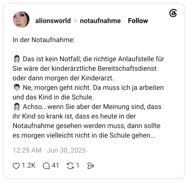 In der Notaufnahme: 👩🏻⚕️ Das ist kein Notfall, die richtige Anlaufstelle für Sie wäre der kinderärztliche Bereitschaftsdienst oder dann morgen der Kinderarzt. 👨🏻 Ne, morgen geht nicht. Da muss ich ja arbeiten und das Kind in die Schule. 👩🏻⚕️ Achso...wenn Sie aber der Meinung sind, dass ihr Kind so krank ist, dass es heute in der Notaufnahme gesehen werden muss, dann sollte es morgen vielleicht nicht in die Schule gehen...