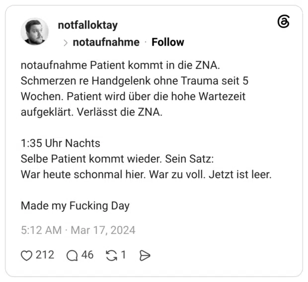 notaufnahme Patient kommt in die ZNA. Schmerzen re Handgelenk ohne Trauma seit 5 Wochen. Patient wird über die hohe Wartezeit aufgeklärt. Verlässt die ZNA. 1:35 Uhr Nachts Selbe Patient kommt wieder. Sein Satz: War heute schonmal hier. War zu voll. Jetzt ist leer. Made my Fucking Day