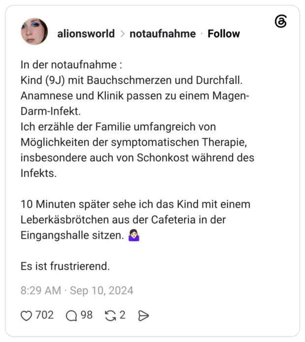 In der notaufnahme : Kind (9J) mit Bauchschmerzen und Durchfall. Anamnese und Klinik passen zu einem Magen-Darm-Infekt. Ich erzähle der Familie umfangreich von Möglichkeiten der symptomatischen Therapie, insbesondere auch von Schonkost während des Infekts. 10 Minuten später sehe ich das Kind mit einem Leberkäsbrötchen aus der Cafeteria in der Eingangshalle sitzen. 🤷🏻♀️ Es ist frustrierend.