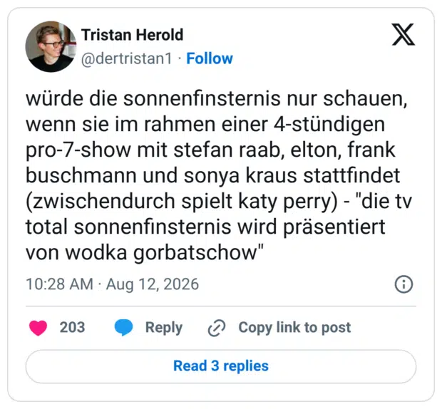 würde die sonnenfinsternis nur schauen, wenn sie im rahmen einer 4-stündigen pro-7-show mit stefan raab, elton, frank buschmann und sonya kraus stattfindet (zwischendurch spielt katy perry) - "die tv total sonnenfinsternis wird präsentiert von wodka gorbatschow