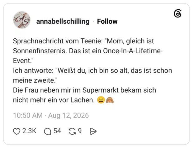 Sprachnachricht vom Teenie: "Mom, gleich ist Sonnenfinsternis. Das ist ein Once-In-A-Lifetime- Event." Ich antworte: "Weißt du, ich bin so alt, das ist schon meine zweite." Die Frau neben mir im Supermarkt bekam sich nicht mehr ein vor Lachen