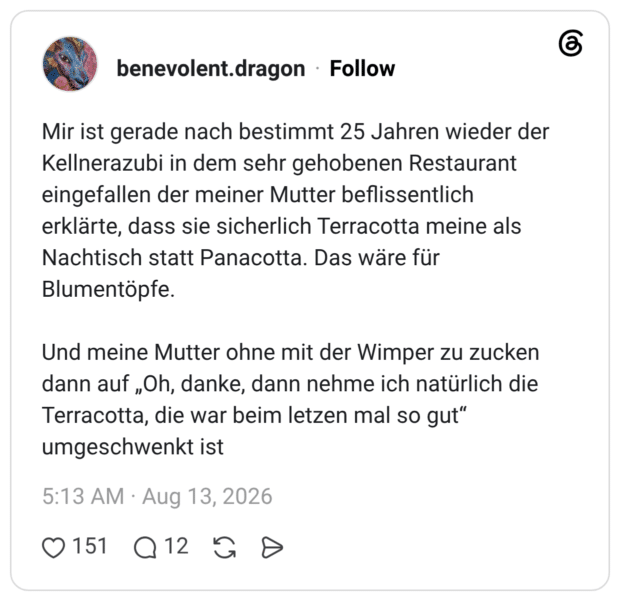 Mir ist gerade nach bestimmt 25 Jahren wieder der Kellnerazubi in dem sehr gehobenen Restaurant eingefallen der meiner Mutter beflissentlich erklärte, dass sie sicherlich Terracotta meine als Nachtisch statt Panacotta. Das wäre für Blumentöpfe. Und meine Mutter ohne mit der Wimper zu zucken dann auf „Oh, danke, dann nehme ich natürlich die Terracotta, die war beim letzen mal so gut“ umgeschwenkt ist